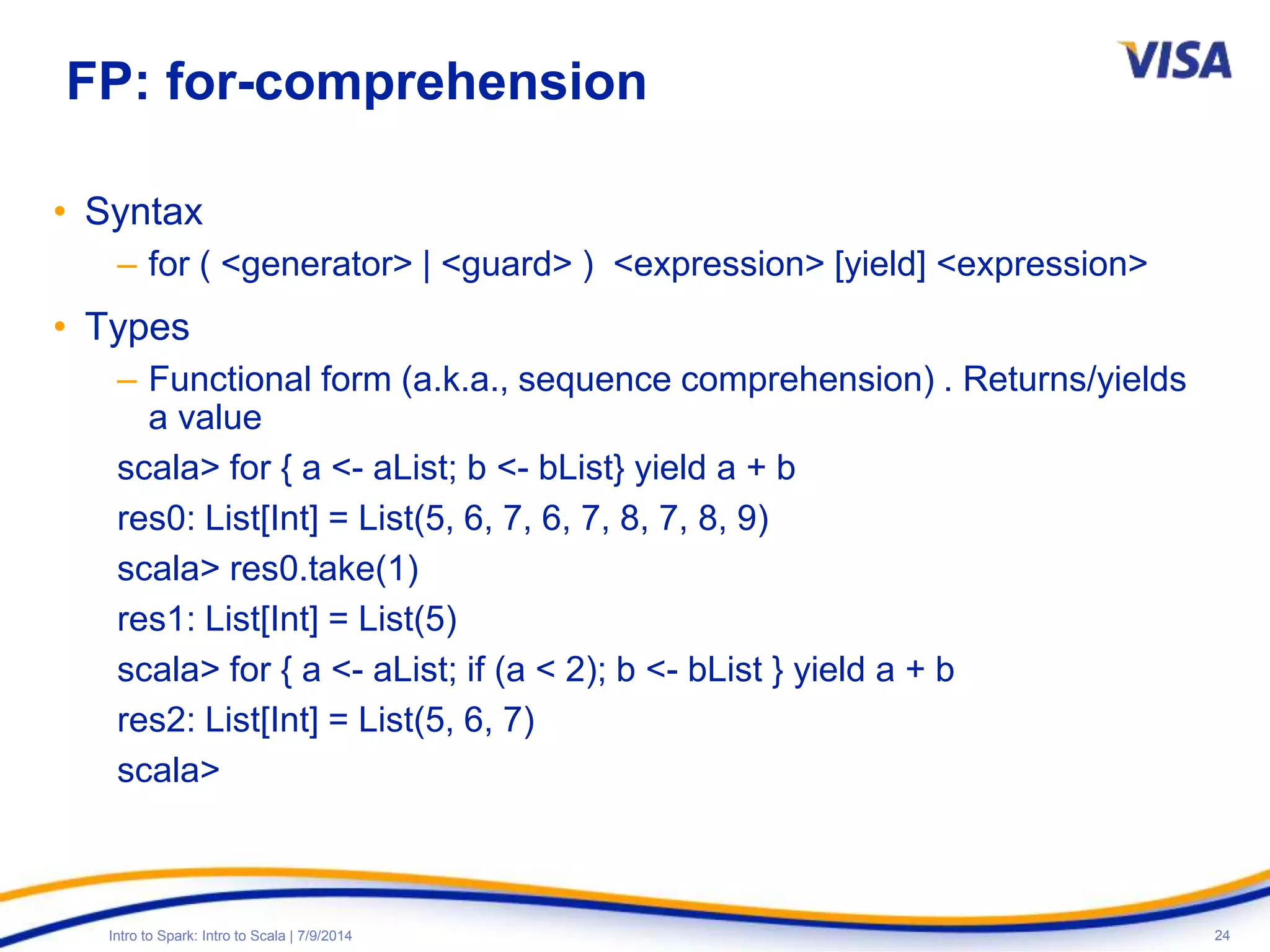 24Intro to Spark: Intro to Scala | 7/9/2014
FP: for-comprehension
• Syntax
– for ( <generator> | <guard> ) <expression> [yield] <expression>
• Types
– Functional form (a.k.a., sequence comprehension) . Returns/yields
a value
scala> for { a <- aList; b <- bList} yield a + b
res0: List[Int] = List(5, 6, 7, 6, 7, 8, 7, 8, 9)
scala> res0.take(1)
res1: List[Int] = List(5)
scala> for { a <- aList; if (a < 2); b <- bList } yield a + b
res2: List[Int] = List(5, 6, 7)
scala>
 