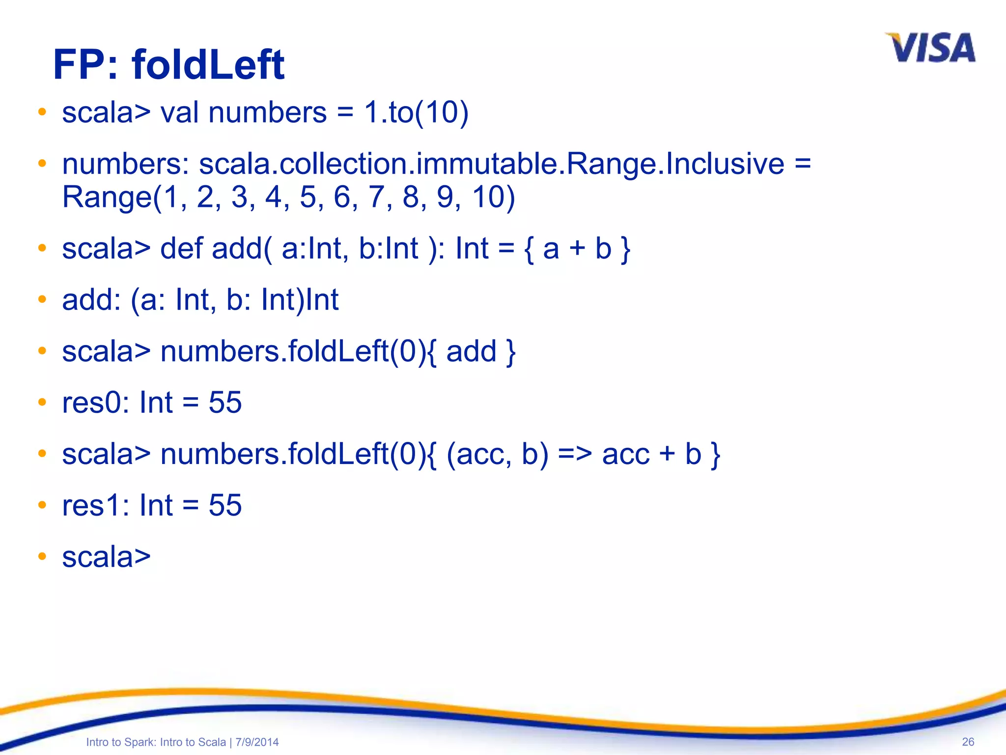 26Intro to Spark: Intro to Scala | 7/9/2014
FP: foldLeft
• scala> val numbers = 1.to(10)
• numbers: scala.collection.immutable.Range.Inclusive =
Range(1, 2, 3, 4, 5, 6, 7, 8, 9, 10)
• scala> def add( a:Int, b:Int ): Int = { a + b }
• add: (a: Int, b: Int)Int
• scala> numbers.foldLeft(0){ add }
• res0: Int = 55
• scala> numbers.foldLeft(0){ (acc, b) => acc + b }
• res1: Int = 55
• scala>
 