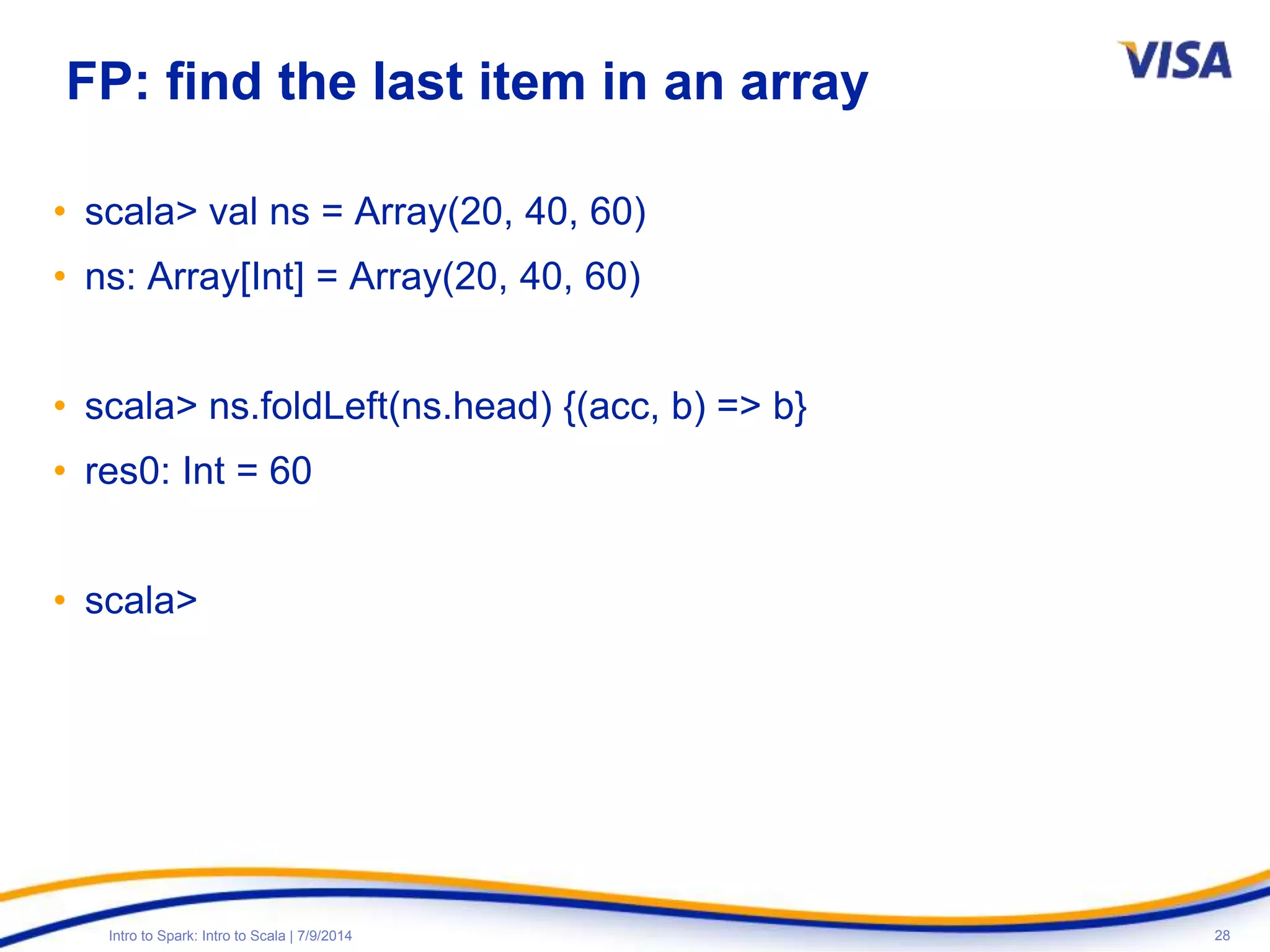 28Intro to Spark: Intro to Scala | 7/9/2014
FP: find the last item in an array
• scala> val ns = Array(20, 40, 60)
• ns: Array[Int] = Array(20, 40, 60)
• scala> ns.foldLeft(ns.head) {(acc, b) => b}
• res0: Int = 60
• scala>
 