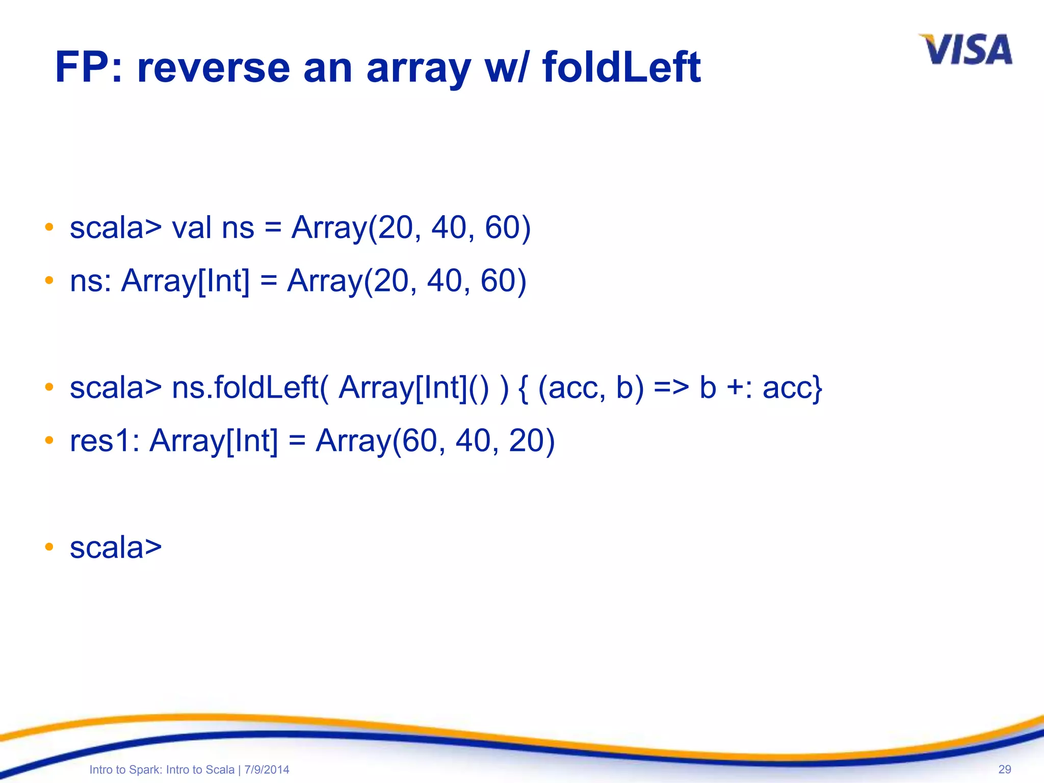 29Intro to Spark: Intro to Scala | 7/9/2014
FP: reverse an array w/ foldLeft
• scala> val ns = Array(20, 40, 60)
• ns: Array[Int] = Array(20, 40, 60)
• scala> ns.foldLeft( Array[Int]() ) { (acc, b) => b +: acc}
• res1: Array[Int] = Array(60, 40, 20)
• scala>
 