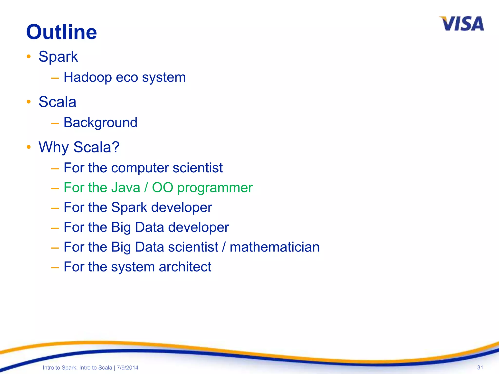 31Intro to Spark: Intro to Scala | 7/9/2014
Outline
• Spark
– Hadoop eco system
• Scala
– Background
• Why Scala?
– For the computer scientist
– For the Java / OO programmer
– For the Spark developer
– For the Big Data developer
– For the Big Data scientist / mathematician
– For the system architect
 