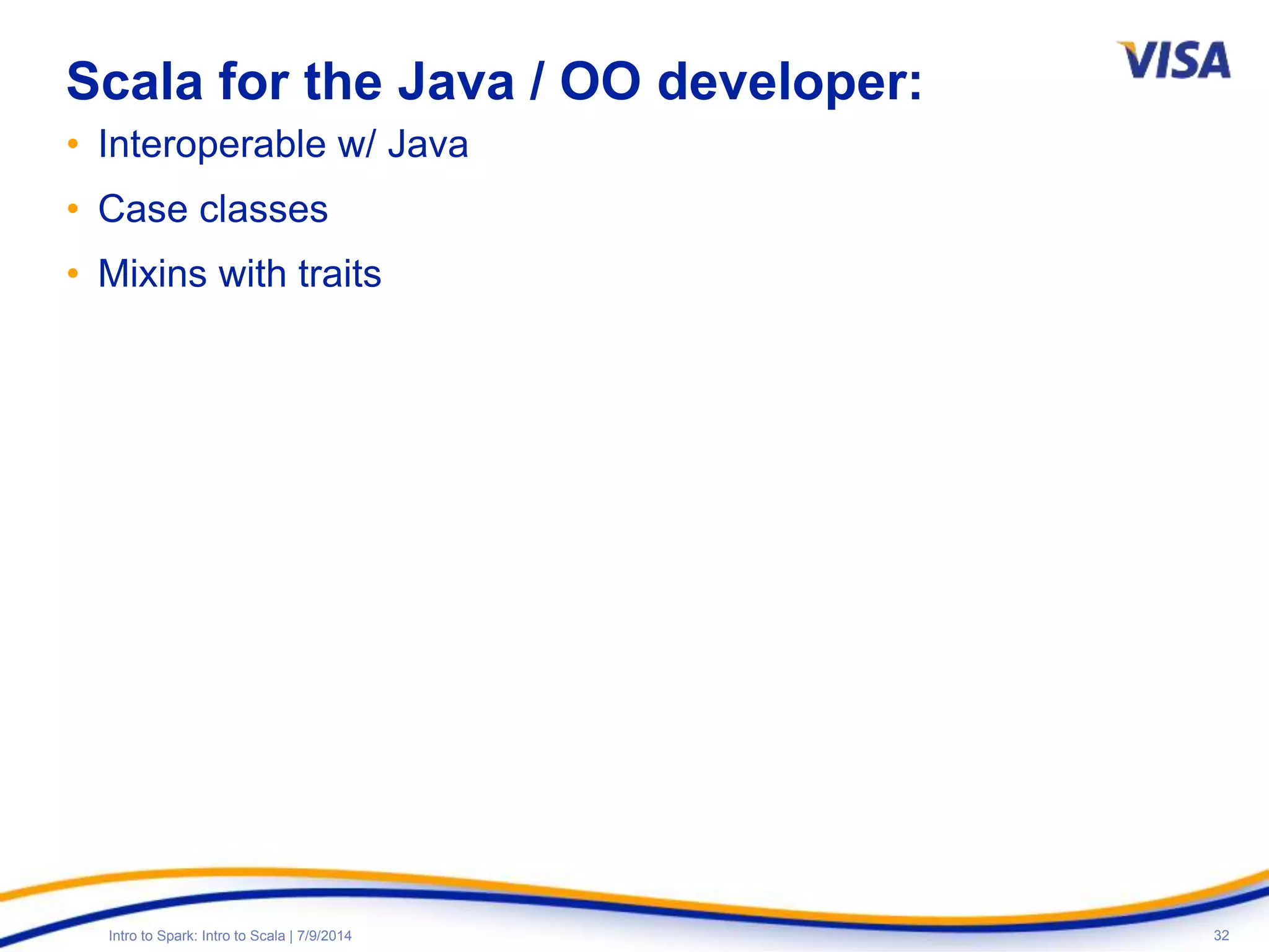 32Intro to Spark: Intro to Scala | 7/9/2014
Scala for the Java / OO developer:
• Interoperable w/ Java
• Case classes
• Mixins with traits
 