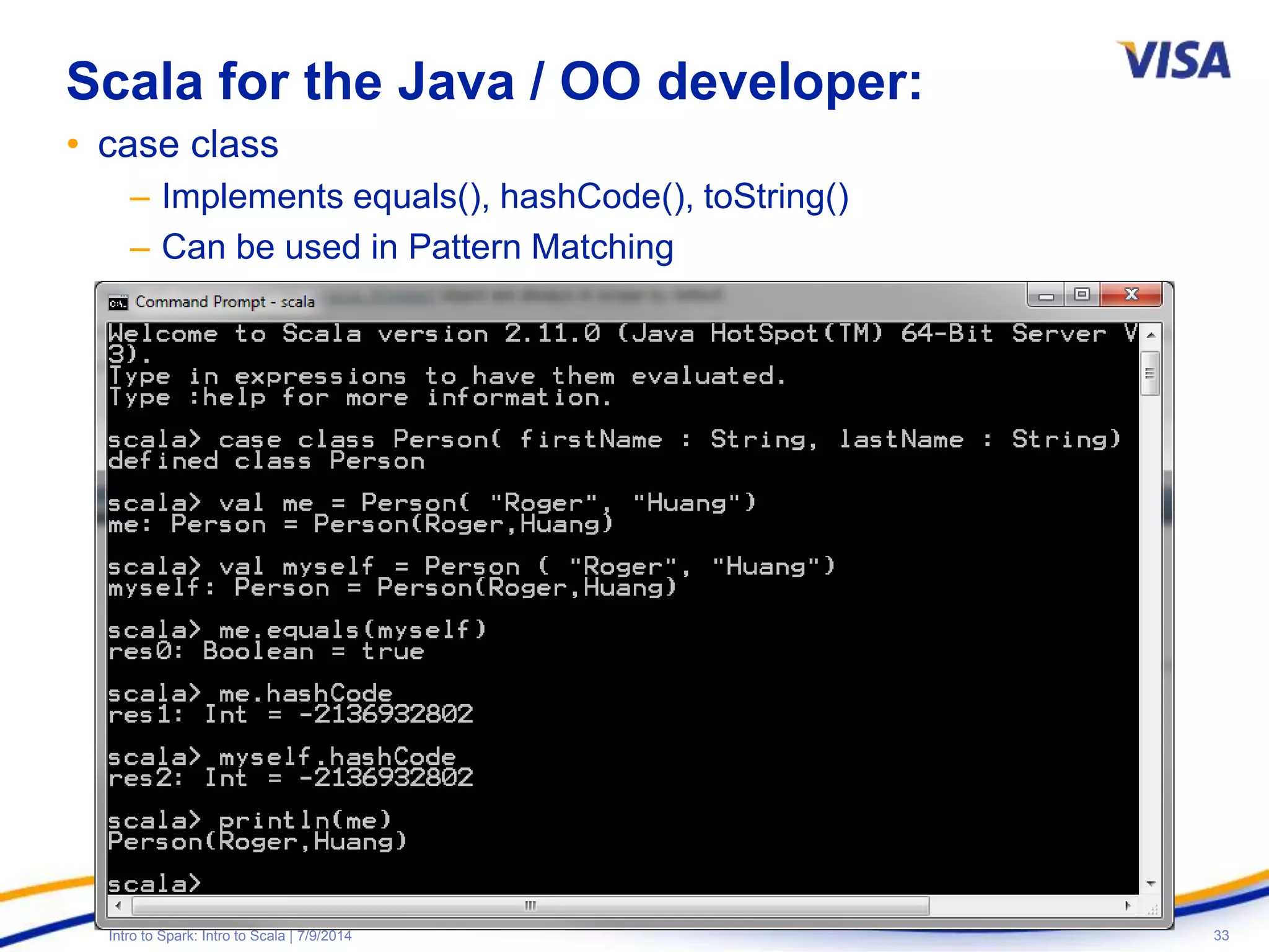 33Intro to Spark: Intro to Scala | 7/9/2014
Scala for the Java / OO developer:
• case class
– Implements equals(), hashCode(), toString()
– Can be used in Pattern Matching
 