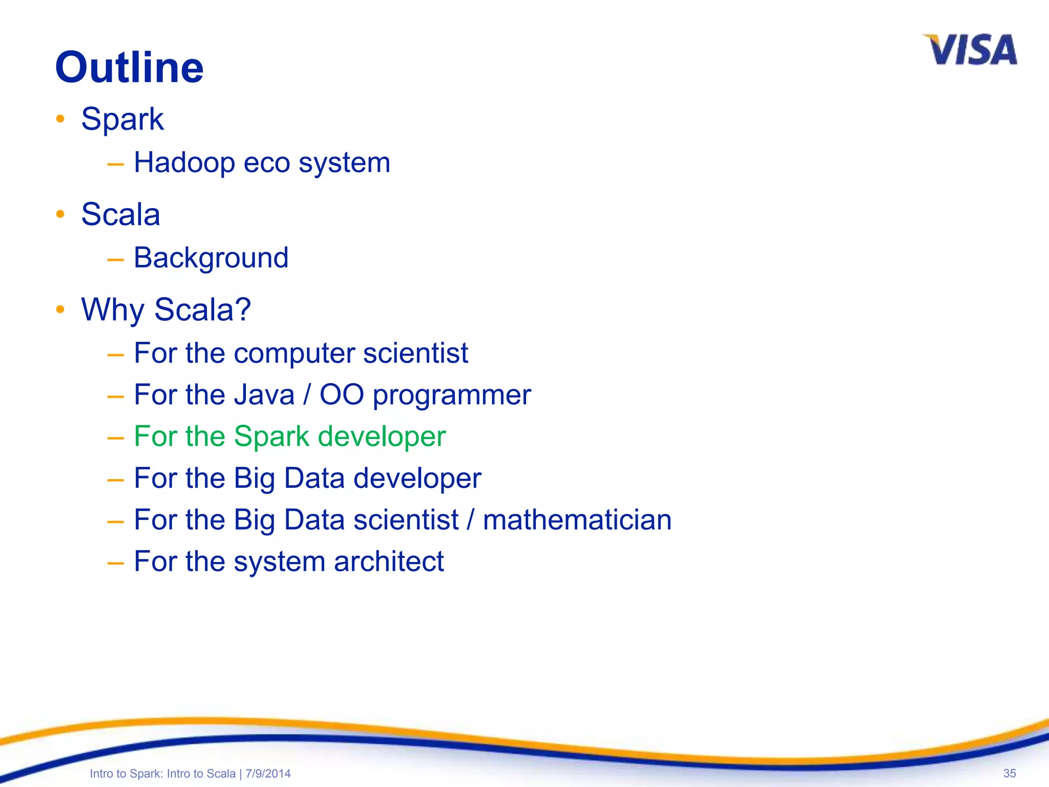 35Intro to Spark: Intro to Scala | 7/9/2014
Outline
• Spark
– Hadoop eco system
• Scala
– Background
• Why Scala?
– For the computer scientist
– For the Java / OO programmer
– For the Spark developer
– For the Big Data developer
– For the Big Data scientist / mathematician
– For the system architect
 