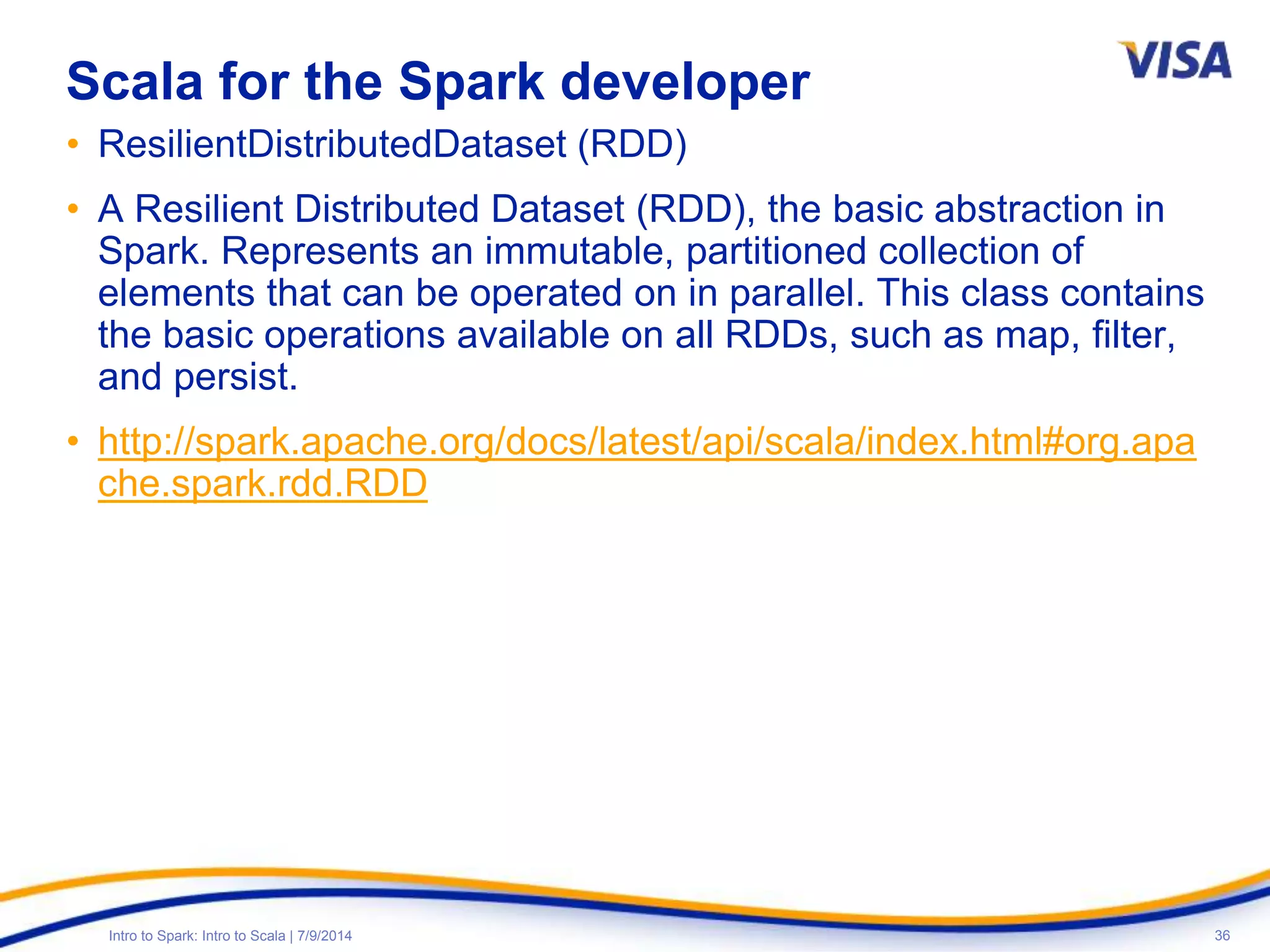 36Intro to Spark: Intro to Scala | 7/9/2014
Scala for the Spark developer
• ResilientDistributedDataset (RDD)
• A Resilient Distributed Dataset (RDD), the basic abstraction in
Spark. Represents an immutable, partitioned collection of
elements that can be operated on in parallel. This class contains
the basic operations available on all RDDs, such as map, filter,
and persist.
• http://spark.apache.org/docs/latest/api/scala/index.html#org.apa
che.spark.rdd.RDD
 