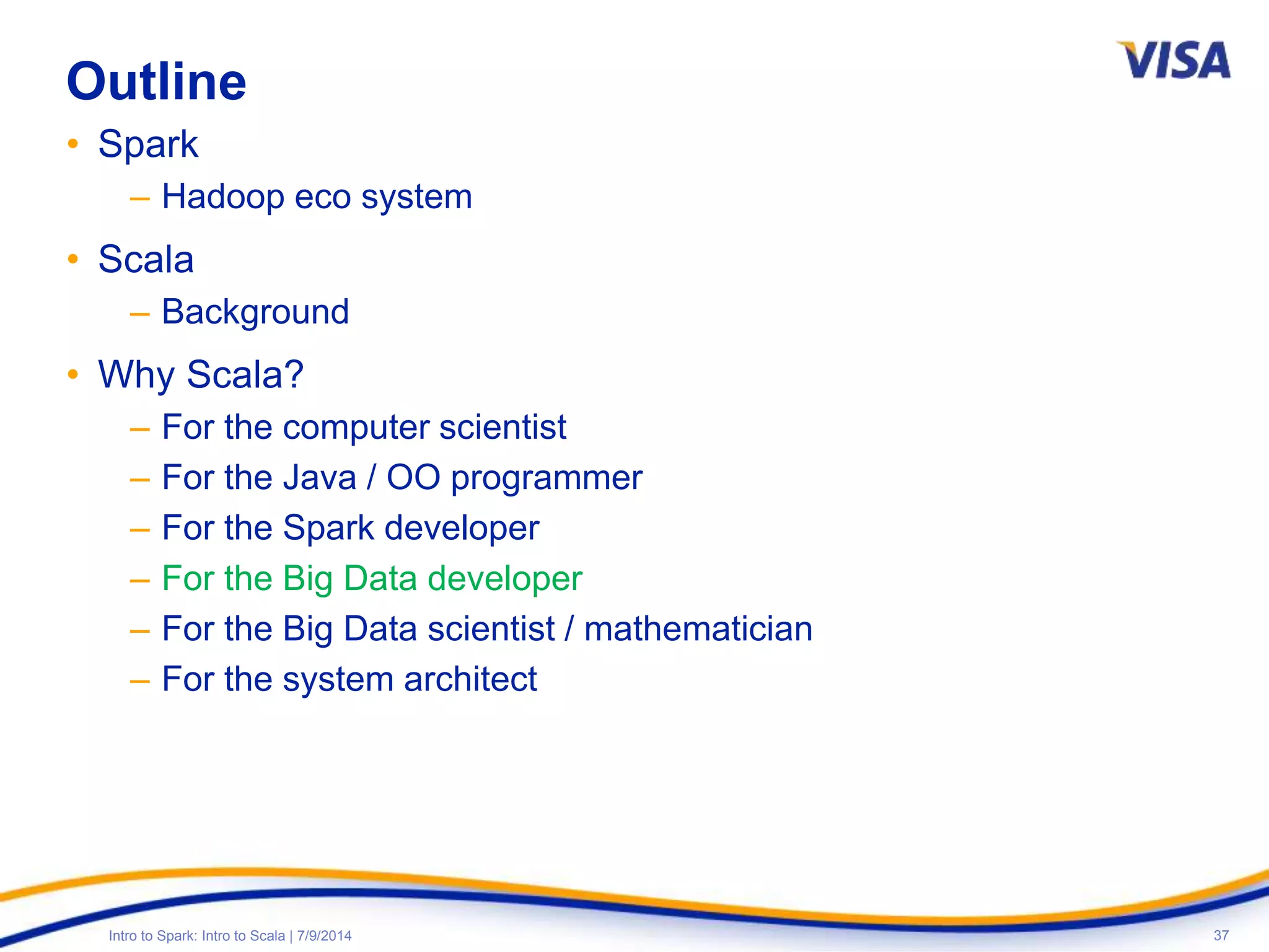 37Intro to Spark: Intro to Scala | 7/9/2014
Outline
• Spark
– Hadoop eco system
• Scala
– Background
• Why Scala?
– For the computer scientist
– For the Java / OO programmer
– For the Spark developer
– For the Big Data developer
– For the Big Data scientist / mathematician
– For the system architect
 