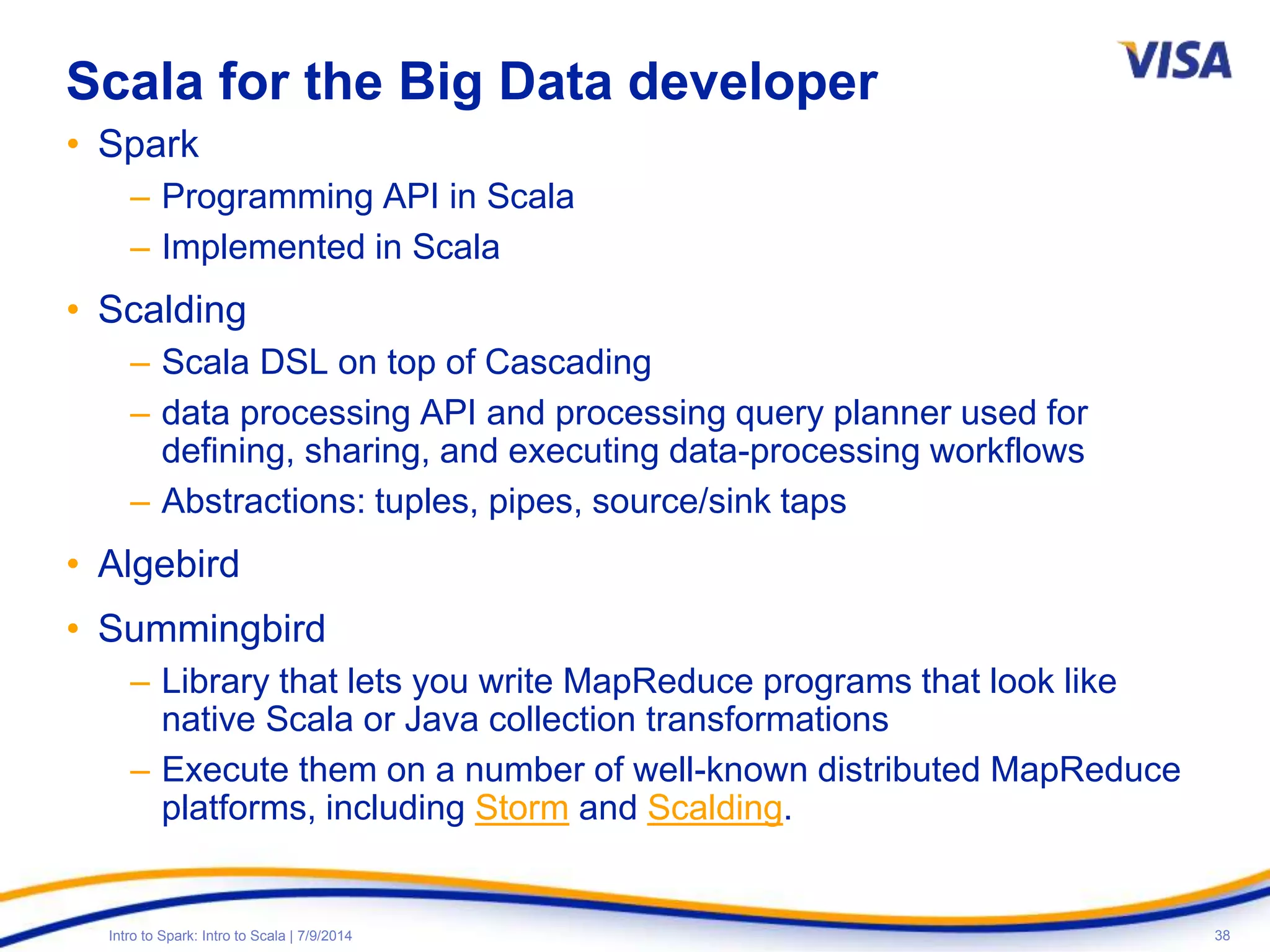 38Intro to Spark: Intro to Scala | 7/9/2014
Scala for the Big Data developer
• Spark
– Programming API in Scala
– Implemented in Scala
• Scalding
– Scala DSL on top of Cascading
– data processing API and processing query planner used for
defining, sharing, and executing data-processing workflows
– Abstractions: tuples, pipes, source/sink taps
• Algebird
• Summingbird
– Library that lets you write MapReduce programs that look like
native Scala or Java collection transformations
– Execute them on a number of well-known distributed MapReduce
platforms, including Storm and Scalding.
 