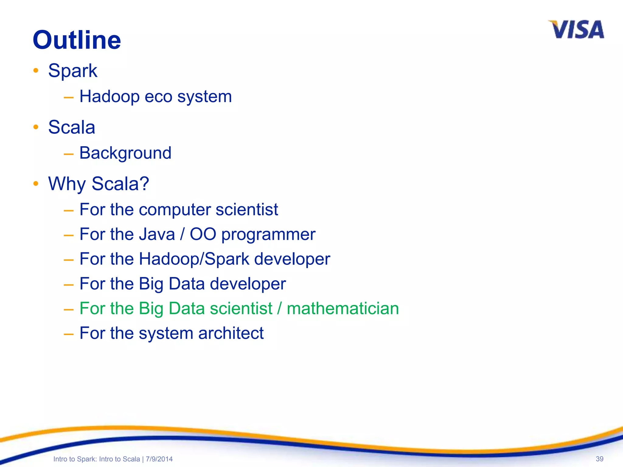 39Intro to Spark: Intro to Scala | 7/9/2014
Outline
• Spark
– Hadoop eco system
• Scala
– Background
• Why Scala?
– For the computer scientist
– For the Java / OO programmer
– For the Hadoop/Spark developer
– For the Big Data developer
– For the Big Data scientist / mathematician
– For the system architect
 