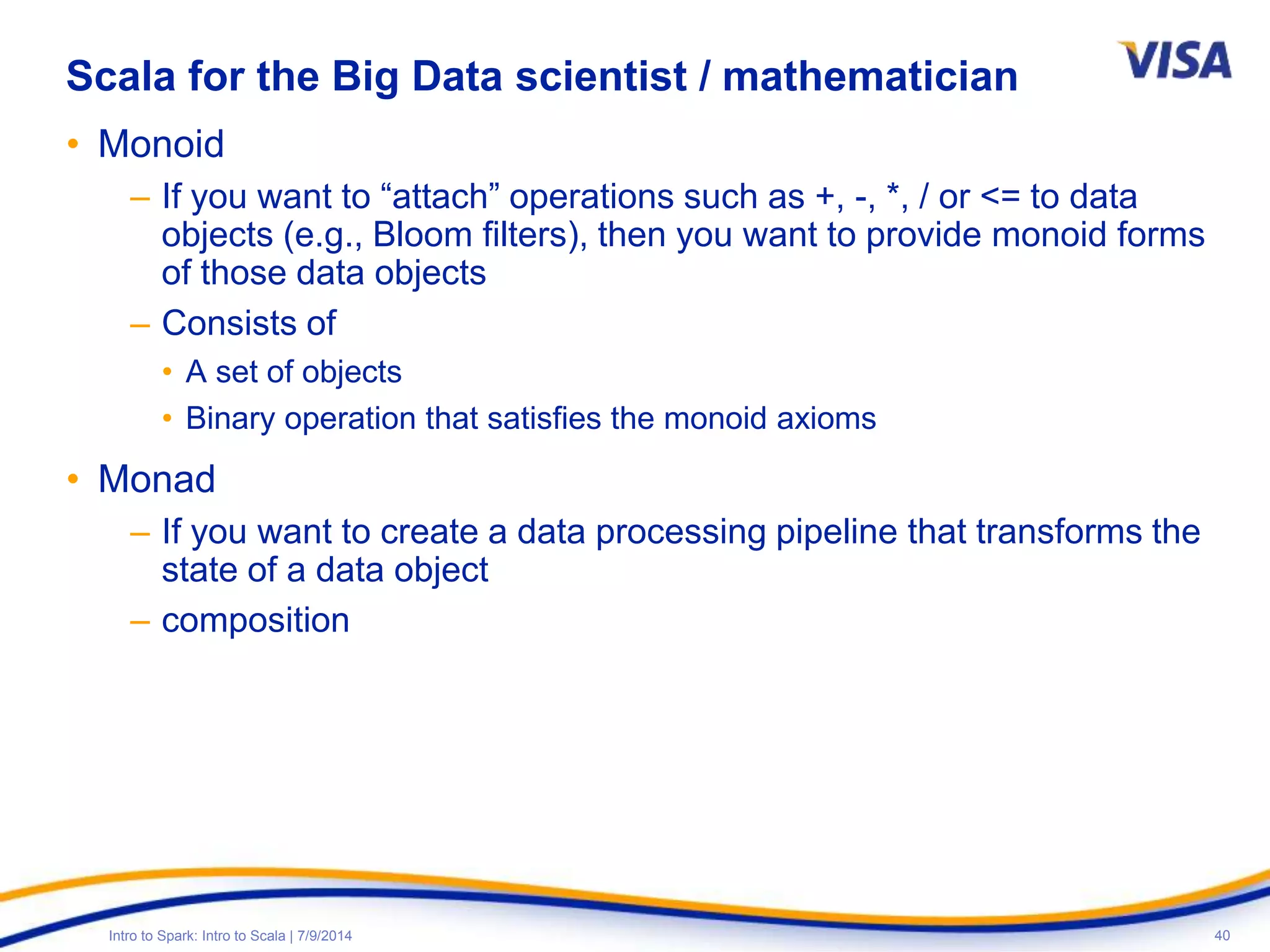 40Intro to Spark: Intro to Scala | 7/9/2014
Scala for the Big Data scientist / mathematician
• Monoid
– If you want to “attach” operations such as +, -, *, / or <= to data
objects (e.g., Bloom filters), then you want to provide monoid forms
of those data objects
– Consists of
• A set of objects
• Binary operation that satisfies the monoid axioms
• Monad
– If you want to create a data processing pipeline that transforms the
state of a data object
– composition
 