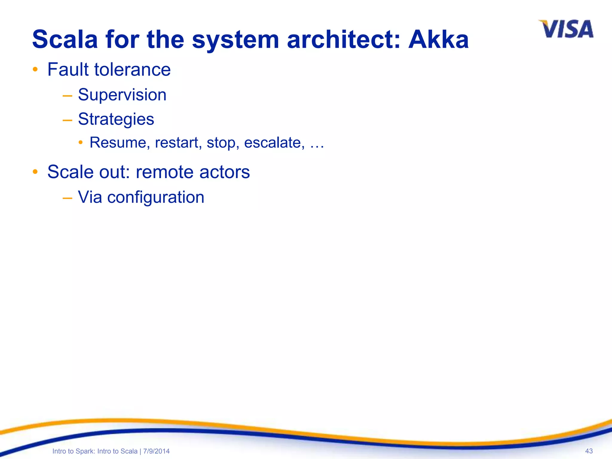 43Intro to Spark: Intro to Scala | 7/9/2014
Scala for the system architect: Akka
• Fault tolerance
– Supervision
– Strategies
• Resume, restart, stop, escalate, …
• Scale out: remote actors
– Via configuration
 