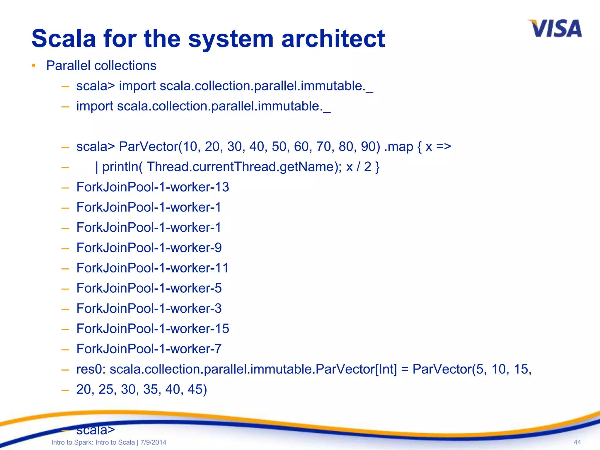 44Intro to Spark: Intro to Scala | 7/9/2014
Scala for the system architect
• Parallel collections
– scala> import scala.collection.parallel.immutable._
– import scala.collection.parallel.immutable._
– scala> ParVector(10, 20, 30, 40, 50, 60, 70, 80, 90) .map { x =>
– | println( Thread.currentThread.getName); x / 2 }
– ForkJoinPool-1-worker-13
– ForkJoinPool-1-worker-1
– ForkJoinPool-1-worker-1
– ForkJoinPool-1-worker-9
– ForkJoinPool-1-worker-11
– ForkJoinPool-1-worker-5
– ForkJoinPool-1-worker-3
– ForkJoinPool-1-worker-15
– ForkJoinPool-1-worker-7
– res0: scala.collection.parallel.immutable.ParVector[Int] = ParVector(5, 10, 15,
– 20, 25, 30, 35, 40, 45)
– scala>
 