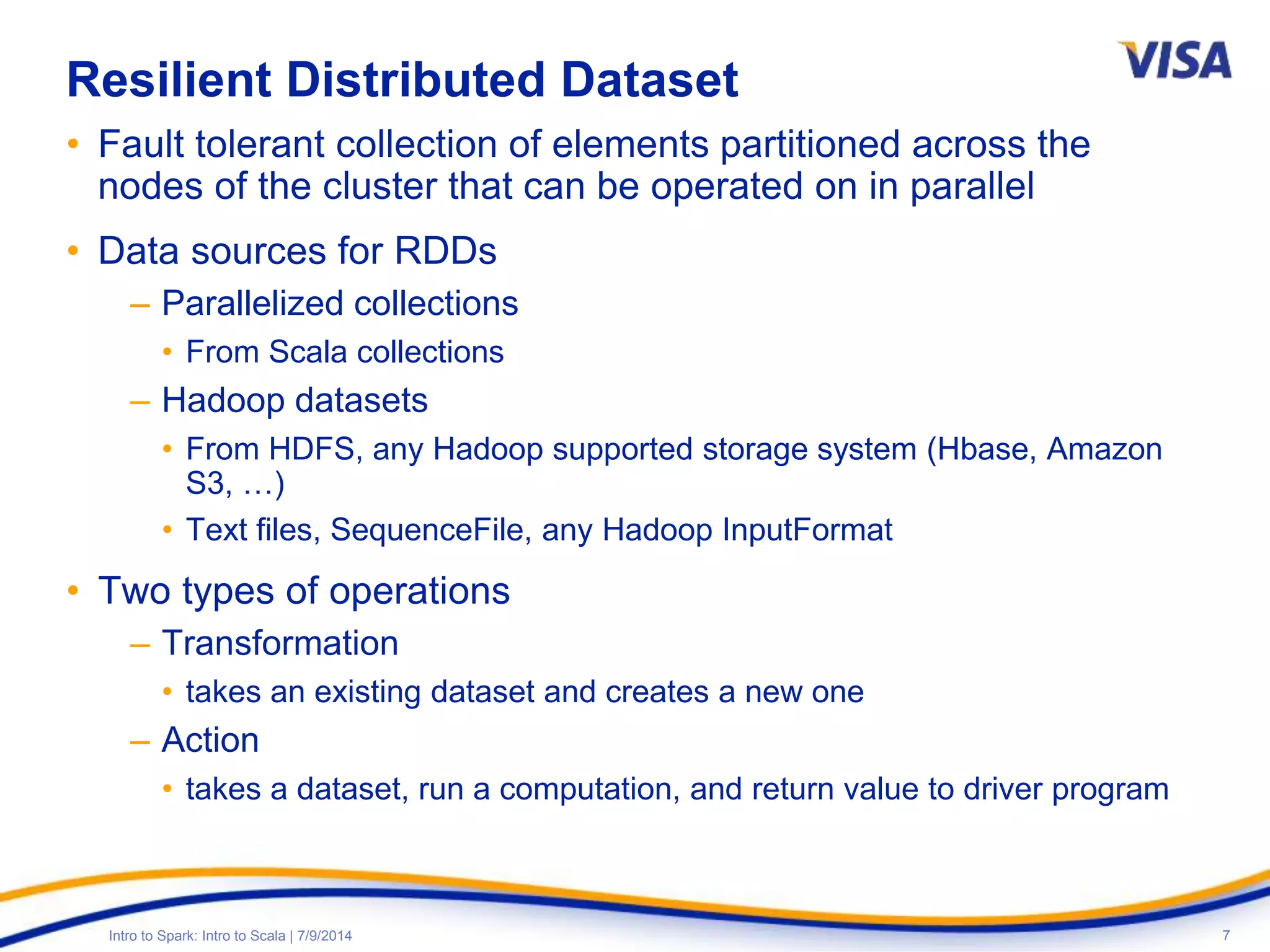 7Intro to Spark: Intro to Scala | 7/9/2014
Resilient Distributed Dataset
• Fault tolerant collection of elements partitioned across the
nodes of the cluster that can be operated on in parallel
• Data sources for RDDs
– Parallelized collections
• From Scala collections
– Hadoop datasets
• From HDFS, any Hadoop supported storage system (Hbase, Amazon
S3, …)
• Text files, SequenceFile, any Hadoop InputFormat
• Two types of operations
– Transformation
• takes an existing dataset and creates a new one
– Action
• takes a dataset, run a computation, and return value to driver program
 