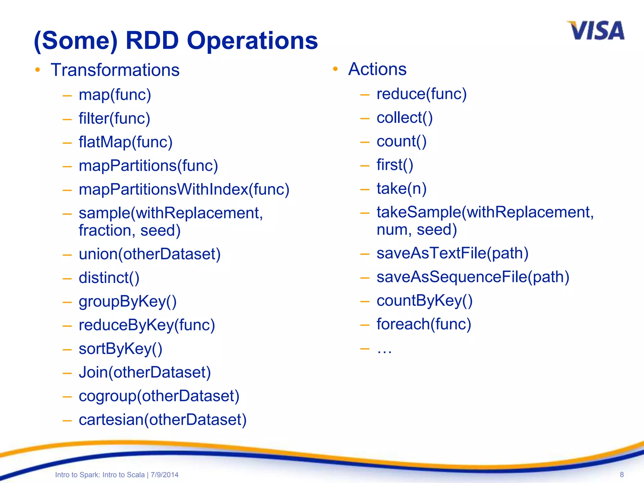8Intro to Spark: Intro to Scala | 7/9/2014
(Some) RDD Operations
• Transformations
– map(func)
– filter(func)
– flatMap(func)
– mapPartitions(func)
– mapPartitionsWithIndex(func)
– sample(withReplacement,
fraction, seed)
– union(otherDataset)
– distinct()
– groupByKey()
– reduceByKey(func)
– sortByKey()
– Join(otherDataset)
– cogroup(otherDataset)
– cartesian(otherDataset)
• Actions
– reduce(func)
– collect()
– count()
– first()
– take(n)
– takeSample(withReplacement,
num, seed)
– saveAsTextFile(path)
– saveAsSequenceFile(path)
– countByKey()
– foreach(func)
– …
 