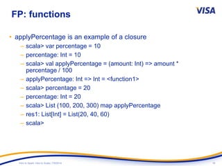 16Intro to Spark: Intro to Scala | 7/9/2014
FP: functions
• applyPercentage is an example of a closure
– scala> var percentage = 10
– percentage: Int = 10
– scala> val applyPercentage = (amount: Int) => amount *
percentage / 100
– applyPercentage: Int => Int = <function1>
– scala> percentage = 20
– percentage: Int = 20
– scala> List (100, 200, 300) map applyPercentage
– res1: List[Int] = List(20, 40, 60)
– scala>
 