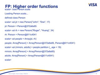 18Intro to Spark: Intro to Scala | 7/9/2014
FP: Higher order functions
scala> :load Person.scala
Loading Person.scala...
defined class Person
scala> val jd = new Person("John", "Doe", 17)
jd: Person = Person@372a6e85
scala> val rh = new Person("Roger", "Huang", 34)
rh: Person = Person@611c4041
scala> val people = Array(jd, rh)
people: Array[Person] = Array(Person@372a6e85, Person@611c4041)
scala> val (minors, adults) = people partition (_.age < 18)
minors: Array[Person] = Array(Person@372a6e85)
adults: Array[Person] = Array(Person@611c4041)
scala>
 