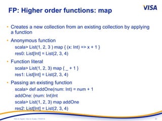 20Intro to Spark: Intro to Scala | 7/9/2014
FP: Higher order functions: map
• Creates a new collection from an existing collection by applying
a function
• Anonymous function
scala> List(1, 2, 3 ) map { (x: Int) => x + 1 }
res0: List[Int] = List(2, 3, 4)
• Function literal
scala> List(1, 2, 3) map { _ + 1 }
res1: List[Int] = List(2, 3, 4)
• Passing an existing function
scala> def addOne(num: Int) = num + 1
addOne: (num: Int)Int
scala> List(1, 2, 3) map addOne
res2: List[Int] = List(2, 3, 4)
 