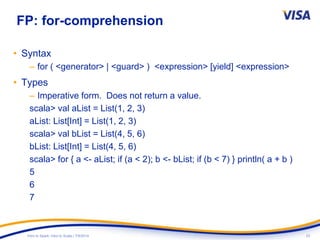 23Intro to Spark: Intro to Scala | 7/9/2014
FP: for-comprehension
• Syntax
– for ( <generator> | <guard> ) <expression> [yield] <expression>
• Types
– Imperative form. Does not return a value.
scala> val aList = List(1, 2, 3)
aList: List[Int] = List(1, 2, 3)
scala> val bList = List(4, 5, 6)
bList: List[Int] = List(4, 5, 6)
scala> for { a <- aList; if (a < 2); b <- bList; if (b < 7) } println( a + b )
5
6
7
 