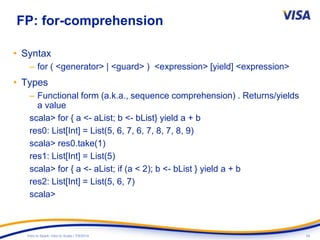 24Intro to Spark: Intro to Scala | 7/9/2014
FP: for-comprehension
• Syntax
– for ( <generator> | <guard> ) <expression> [yield] <expression>
• Types
– Functional form (a.k.a., sequence comprehension) . Returns/yields
a value
scala> for { a <- aList; b <- bList} yield a + b
res0: List[Int] = List(5, 6, 7, 6, 7, 8, 7, 8, 9)
scala> res0.take(1)
res1: List[Int] = List(5)
scala> for { a <- aList; if (a < 2); b <- bList } yield a + b
res2: List[Int] = List(5, 6, 7)
scala>
 