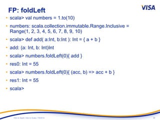 26Intro to Spark: Intro to Scala | 7/9/2014
FP: foldLeft
• scala> val numbers = 1.to(10)
• numbers: scala.collection.immutable.Range.Inclusive =
Range(1, 2, 3, 4, 5, 6, 7, 8, 9, 10)
• scala> def add( a:Int, b:Int ): Int = { a + b }
• add: (a: Int, b: Int)Int
• scala> numbers.foldLeft(0){ add }
• res0: Int = 55
• scala> numbers.foldLeft(0){ (acc, b) => acc + b }
• res1: Int = 55
• scala>
 