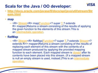 34Intro to Spark: Intro to Scala | 7/9/2014
Scala for the Java / OO developer:
• http://docs.oracle.com/javase/8/docs/api/java/util/stream/Str
eam.html
• map
– <R> Stream<R> map(Function<? super T,? extends
R> mapper)Returns a stream consisting of the results of applying
the given function to the elements of this stream.This is
an intermediate operation.
• flatMap
– <R> Stream<R> flatMap(Function<? super T,? extends Stream<?
extends R>> mapper)Returns a stream consisting of the results of
replacing each element of this stream with the contents of a
mapped stream produced by applying the provided mapping
function to each element. Each mapped stream is closed after its
contents have been placed into this stream. (If a mapped stream
is null an empty stream is used, instead.)This is an intermediate
operation.
`
 
