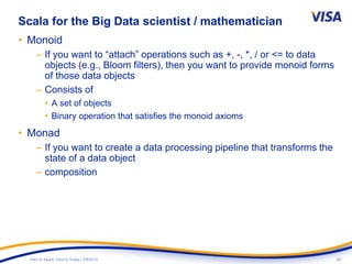 40Intro to Spark: Intro to Scala | 7/9/2014
Scala for the Big Data scientist / mathematician
• Monoid
– If you want to “attach” operations such as +, -, *, / or <= to data
objects (e.g., Bloom filters), then you want to provide monoid forms
of those data objects
– Consists of
• A set of objects
• Binary operation that satisfies the monoid axioms
• Monad
– If you want to create a data processing pipeline that transforms the
state of a data object
– composition
 