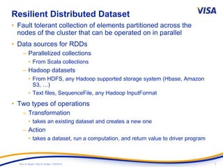7Intro to Spark: Intro to Scala | 7/9/2014
Resilient Distributed Dataset
• Fault tolerant collection of elements partitioned across the
nodes of the cluster that can be operated on in parallel
• Data sources for RDDs
– Parallelized collections
• From Scala collections
– Hadoop datasets
• From HDFS, any Hadoop supported storage system (Hbase, Amazon
S3, …)
• Text files, SequenceFile, any Hadoop InputFormat
• Two types of operations
– Transformation
• takes an existing dataset and creates a new one
– Action
• takes a dataset, run a computation, and return value to driver program
 