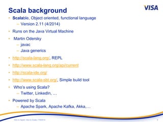 9Intro to Spark: Intro to Scala | 7/9/2014
Scala background
• Scalable, Object oriented, functional language
– Version 2.11 (4/2014)
• Runs on the Java Virtual Machine
• Martin Odersky
– javac
– Java generics
• http://scala-lang.org/, REPL
• http://www.scala-lang.org/api/current
• http://scala-ide.org/
• http://www.scala-sbt.org/, Simple build tool
• Who’s using Scala?
– Twitter, LinkedIn, …
• Powered by Scala
– Apache Spark, Apache Kafka, Akka,…
 