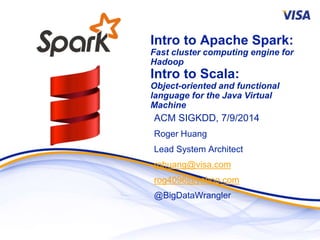 Intro to Apache Spark:
Fast cluster computing engine for
Hadoop
Intro to Scala:
Object-oriented and functional
language for the Java Virtual
Machine
ACM SIGKDD, 7/9/2014
Roger Huang
Lead System Architect
rohuang@visa.com
rog4096@yahoo.com
@BigDataWrangler
 