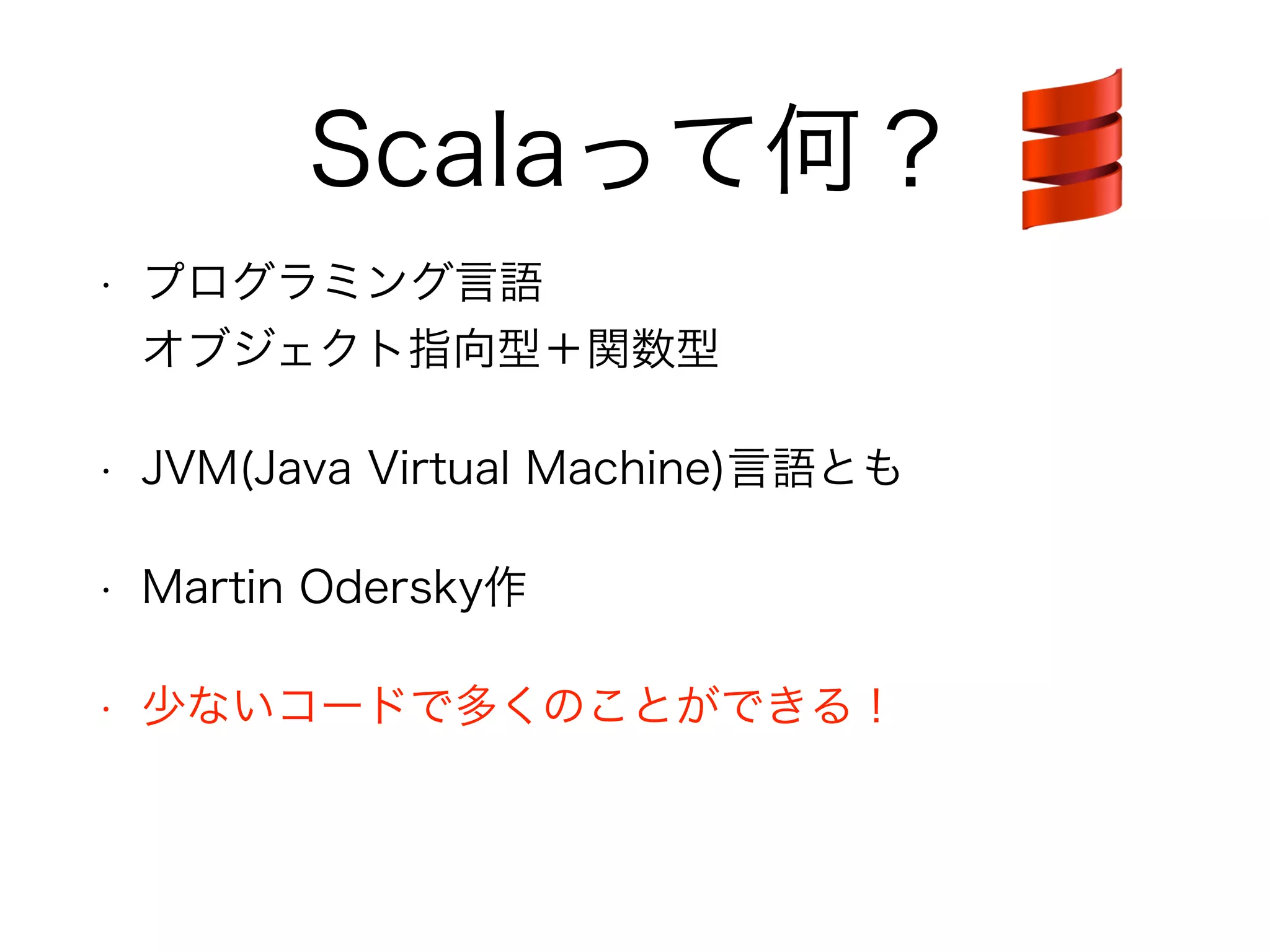 Scalaって何？ 
• プログラミング言語 
オブジェクト指向型＋関数型 
• JVM(Java Virtual Machine)言語とも 
• Martin Odersky作 
• 少ないコードで多くのことができる！ 
 