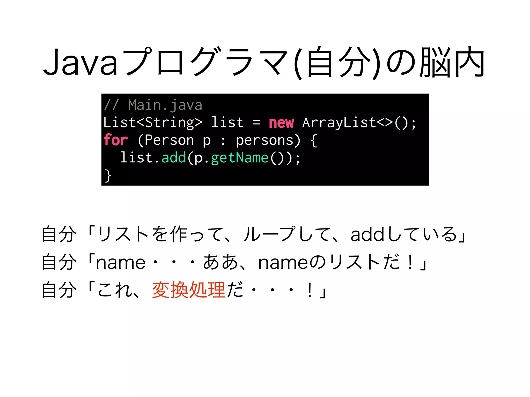 Javaプログラマ(自分)の脳内 
// Main.java 
List<String> list = new ArrayList<>(); 
for (Person p : persons) { 
list.add(p.getName()); 
} 
自分「リストを作って、ループして、addしている」 
自分「name・・・ああ、nameのリストだ！」 
自分「これ、変換処理だ・・・！」 
 