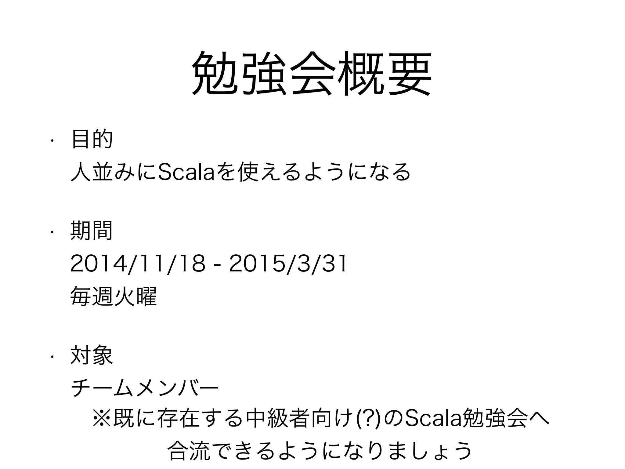 勉強会概要 
• 目的 
人並みにScalaを使えるようになる 
• 期間 
2014/11/18 - 2015/3/31 
毎週火曜 
• 対象 
チームメンバー 
※既に存在する中級者向け(?)のScala勉強会へ 
合流できるようになりましょう 
 