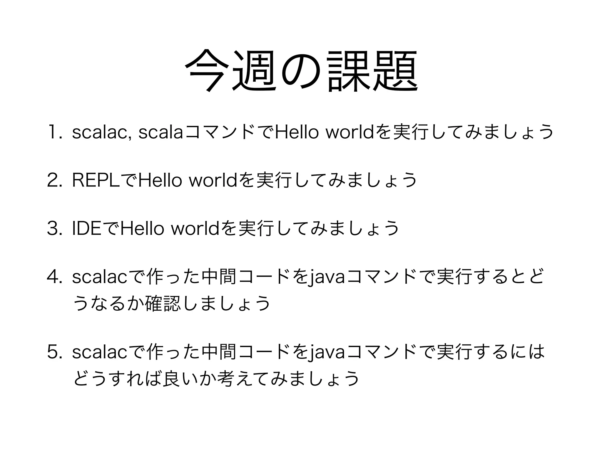 今週の課題 
1. scalac, scalaコマンドでHello worldを実行してみましょう 
2. REPLでHello worldを実行してみましょう 
3. IDEでHello worldを実行してみましょう 
4. scalacで作った中間コードをjavaコマンドで実行するとど 
うなるか確認しましょう 
5. scalacで作った中間コードをjavaコマンドで実行するには 
どうすれば良いか考えてみましょう 
 