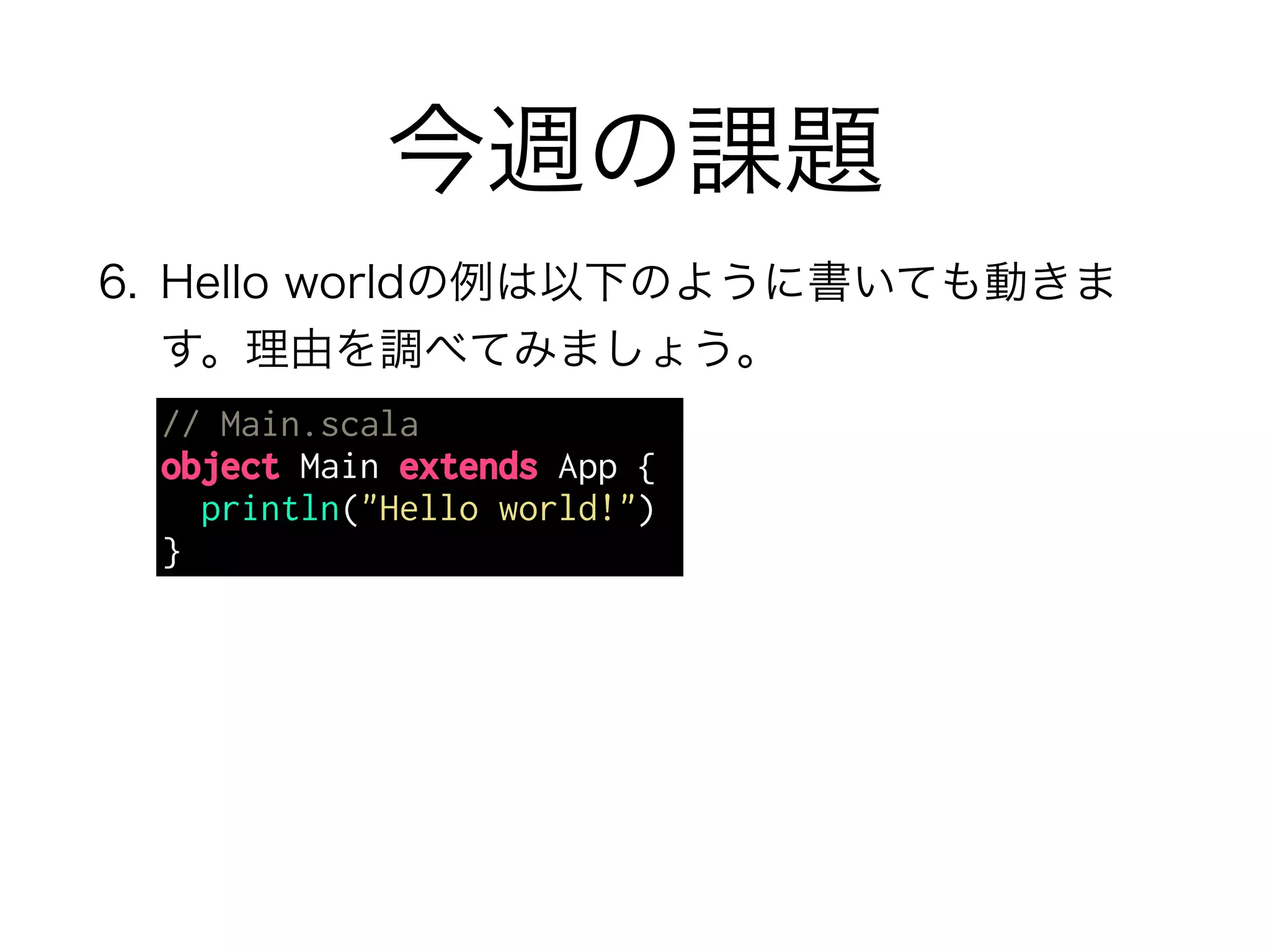 今週の課題 
6. Hello worldの例は以下のように書いても動きま 
す。理由を調べてみましょう。 
// Main.scala 
object Main extends App { 
println("Hello world!") 
} 
