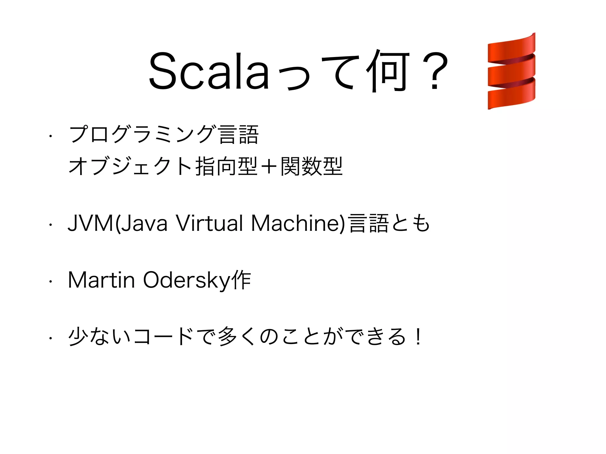 Scalaって何？ 
• プログラミング言語 
オブジェクト指向型＋関数型 
• JVM(Java Virtual Machine)言語とも 
• Martin Odersky作 
• 少ないコードで多くのことができる！ 
 