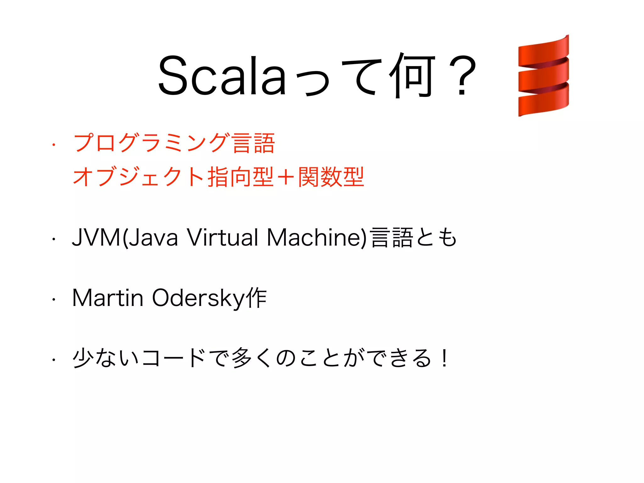 Scalaって何？ 
• プログラミング言語 
オブジェクト指向型＋関数型 
• JVM(Java Virtual Machine)言語とも 
• Martin Odersky作 
• 少ないコードで多くのことができる！ 
 