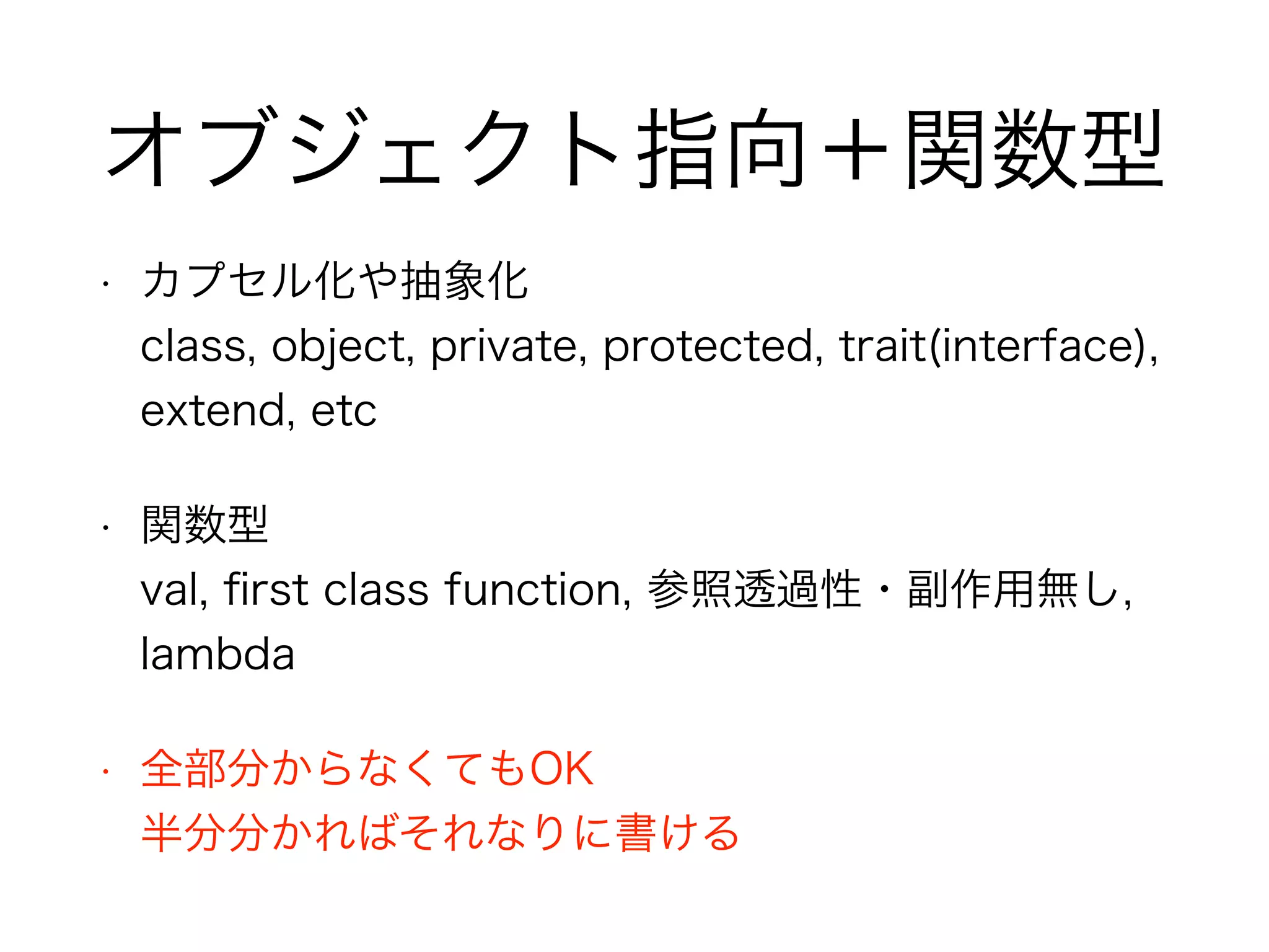 オブジェクト指向＋関数型 
• カプセル化や抽象化 
class, object, private, protected, trait(interface), 
extend, etc 
• 関数型 
val, first class function, 参照透過性・副作用無し, 
lambda 
• 全部分からなくてもOK 
半分分かればそれなりに書ける 
 