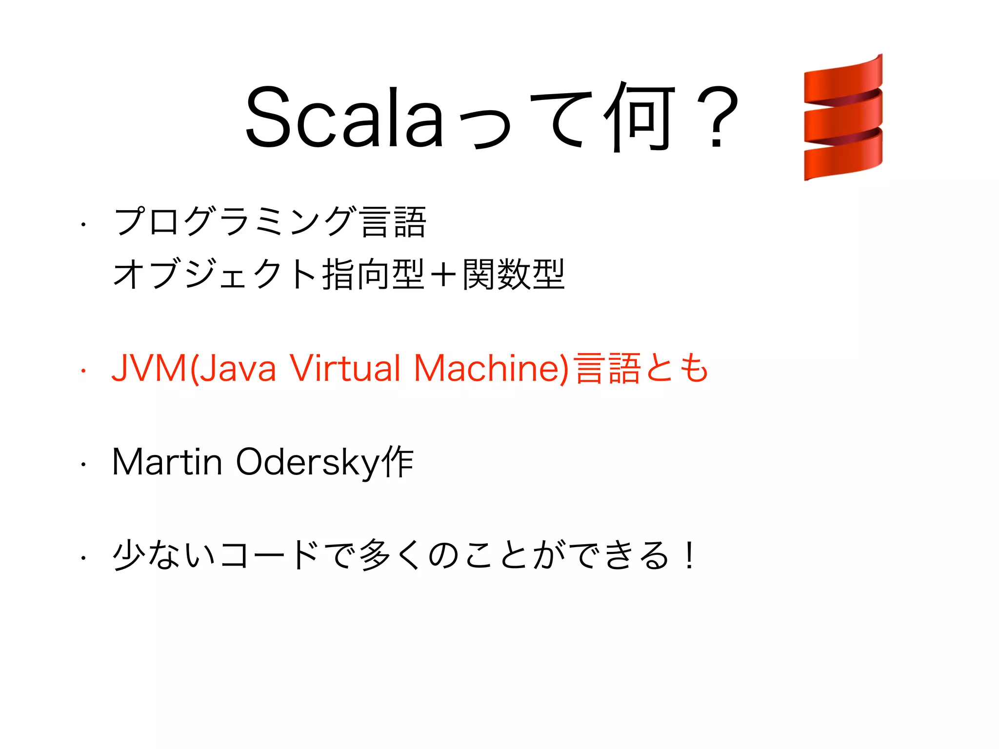 Scalaって何？ 
• プログラミング言語 
オブジェクト指向型＋関数型 
• JVM(Java Virtual Machine)言語とも 
• Martin Odersky作 
• 少ないコードで多くのことができる！ 
 