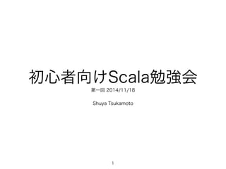 初心者向けScala勉強会 
第一回 2014/11/18 
! 
Shuya Tsukamoto 
1 
 