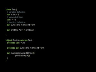 class Test {// variable definitionvarn: Int= 5// value definitionvali= 10// function definitiondefsum(i:Int, n:Int):Int=i+ndefprintit(x: Any)=println(x)} object Basics extends Test {overridevali= 20overridedef sum(i:Int, n:Int):Int=i+ndef main(args: Array[String]){printit(sum(i,n))}}