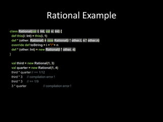 Rational ExampleclassRational(vali:Int,val n:Int){defthis(i:Int)=this(i, 1)def*(other:Rational)=new Rational(i*other.i, n *other.n)overridedeftoString=i+"/"+ ndef*(other:Int)=newRational(i* other, n)}valthird =new Rational(1, 3)val quarter =new Rational(1, 4)  third * quarter // == 1/12  third *3	 // compilation error !  third * 3 // == 1/9  3 * quarter // compilation error !