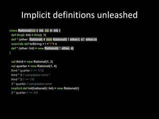 Implicit definitions unleashedclassRational(vali:Int,val n:Int){defthis(i:Int)=this(i, 1)def*(other:Rational)=new Rational(i*other.i, n *other.n)overridedeftoString=i+"/"+ ndef*(other:Int)=newRational(i* other, n)}valthird =new Rational(1, 3)val quarter =new Rational(1, 4)  third * quarter // == 1/12  third * 3 // compilation error !  third * 3 // == 1/9  3 * quarter // compilation errorimplicitdef int2rational(i:Int)=new Rational(i)  3 * quarter // == 3/4