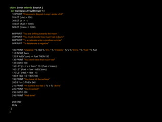 object Lunar extendsBaysick{def main(args:Array[String])={    10 PRINT "Welcome to Baysick Lunar Lander v0.9"    20 LET ('dist:= 100)    30 LET ('v := 1)    40 LET ('fuel := 1000)    50 LET ('mass:=1000)60 PRINT "Youaredriftingtowardsthemoon."    70 PRINT "You must decidehowmuchfueltoburn."    80 PRINT "Toaccelerateenter a positive number"    90 PRINT "Todecelerate a negative"100 PRINT "Distance "% 'dist%"km, "%"Velocity "% 'v %"km/s, "%"Fuel "% 'fuel    110 INPUT 'burn    120 IF ABS('burn)<= 'fuel THEN 150    130 PRINT "Youdon'thavethatmuch fuel"    140 GOTO 100    150 LET ('v := 'v + 'burn* 10 /('fuel + 'mass))    160 LET ('fuel := 'fuel - ABS('burn))    170 LET ('dist:= 'dist- 'v)    180 IF 'dist> 0 THEN 100    190 PRINT "Youhave hit thesurface"    200 IF 'v < 3 THEN 240    210 PRINT "Hit surface too fast ("% 'v %")km/s"    220 PRINT "You Crashed!"    230 GOTO 250    240 PRINT "Welldone"250 ENDRUN}}