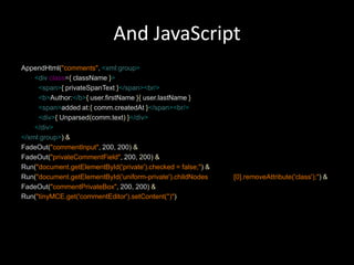And JavaScriptAppendHtml("comments",<xml:group><divclass={className}><span>{privateSpanText}</span><br/><b>Author:</b>{user.firstName}{user.lastName}<span>added at:{comm.createdAt}</span><br/><div>{ Unparsed(comm.text)}</div></div></xml:group>)&FadeOut("commentInput", 200, 200)&FadeOut("privateCommentField",200, 200)&Run("document.getElementById('private').checked = false;")&Run("document.getElementById('uniform-private').childNodes	[0].removeAttribute('class');")&FadeOut("commentPrivateBox", 200, 200)&Run("tinyMCE.get('commentEditor').setContent('')")
