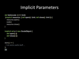 Implicit ParametersdefdoIn(code:()=> Unit)(implicit resource:{def open(): Unit;def close(): Unit }){resource.open();    code()resource.close();}implicitval a =newScalaObject{def open(){}def close(){}}doIn(()=>{// do some useful stuff ...}) (a)