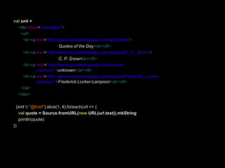 val xml =<divclass="rsswidget"><ul><li><ahref="http://www.quotationspage.com/qotd.html">Quotes of the Day</a></li><li><ahref="http://www.quotationspage.com/quotes/C._P._Snow">C. P. Snow</a></li><li><ahref="http://www.quotationspage.com/quotes/ 				unknown">unknown</a></li><li><ahref="http://www.quotationspage.com/quotes/Frederick_Locker-      		Lampson">Frederick Locker-Lampson</a></li></ul>    </div>(xml \\"@href").slice(1, 4).foreach(url=>{val quote =Source.fromURL(new URL(url.text)).mkStringprintln(quote)})