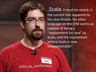 „Scala, it must be stated, is the current heir apparent to the Java throne. No other language on the JVM seems as capable of being a "replacement for Java" as Scala, and the momentum behind Scala is now unquestionable”