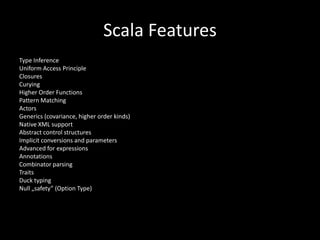 Scala FeaturesTypeInferenceUniform Access PrincipleClosuresCuryingHigher Order FunctionsPatternMatchingActorsGenerics (covariance, higher order kinds)Native XML supportAbstractcontrolstructuresImplicitconversions and parametersAdvanced for expressionsAnnotationsCombinatorparsingTraitsDucktypingNull „safety” (Option Type)