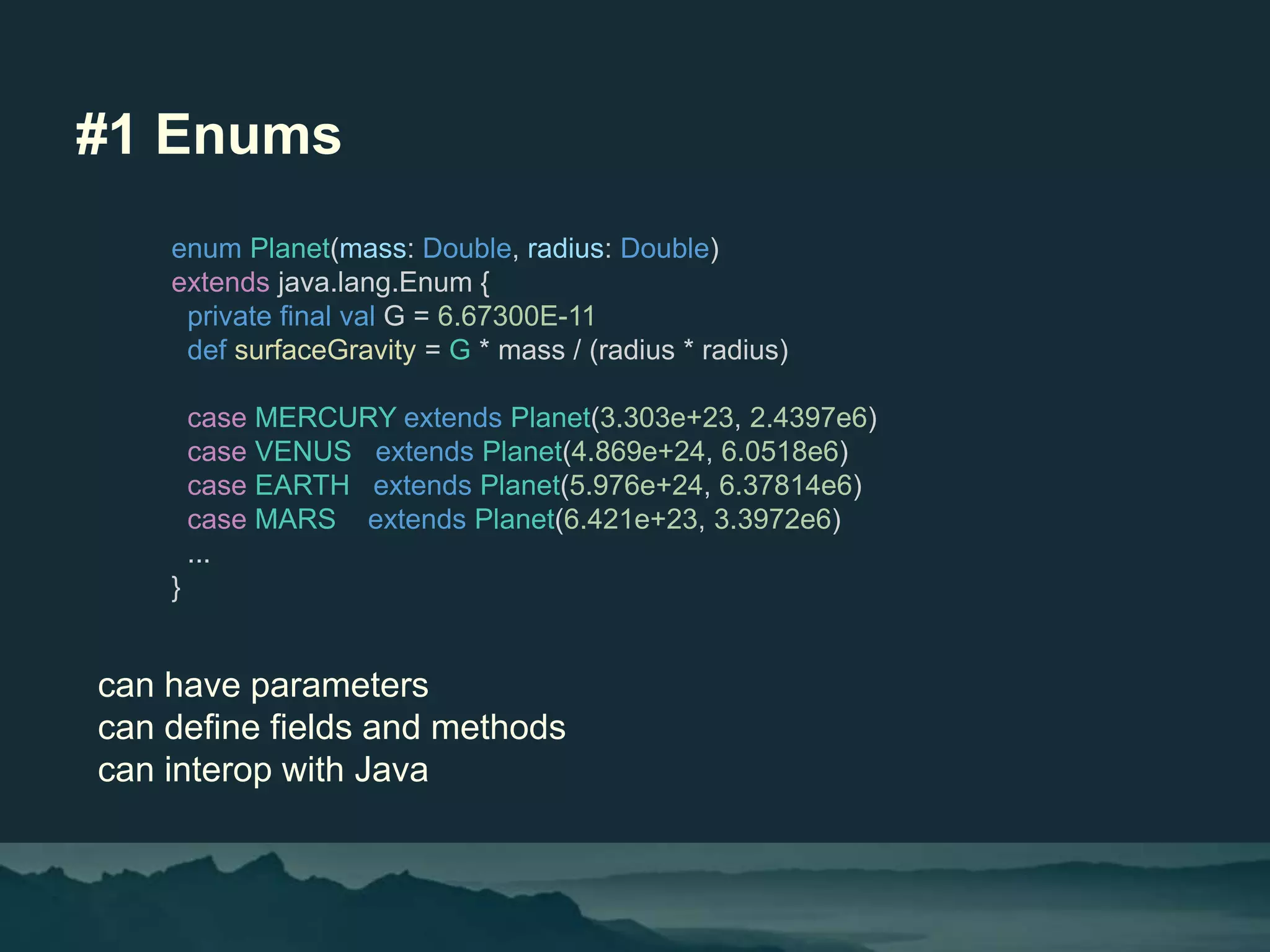 #1 Enums
can have parameters
can define fields and methods
can interop with Java
enum Planet(mass: Double, radius: Double)
extends java.lang.Enum {
private final val G = 6.67300E-11
def surfaceGravity = G * mass / (radius * radius)
case MERCURY extends Planet(3.303e+23, 2.4397e6)
case VENUS extends Planet(4.869e+24, 6.0518e6)
case EARTH extends Planet(5.976e+24, 6.37814e6)
case MARS extends Planet(6.421e+23, 3.3972e6)
...
}
 