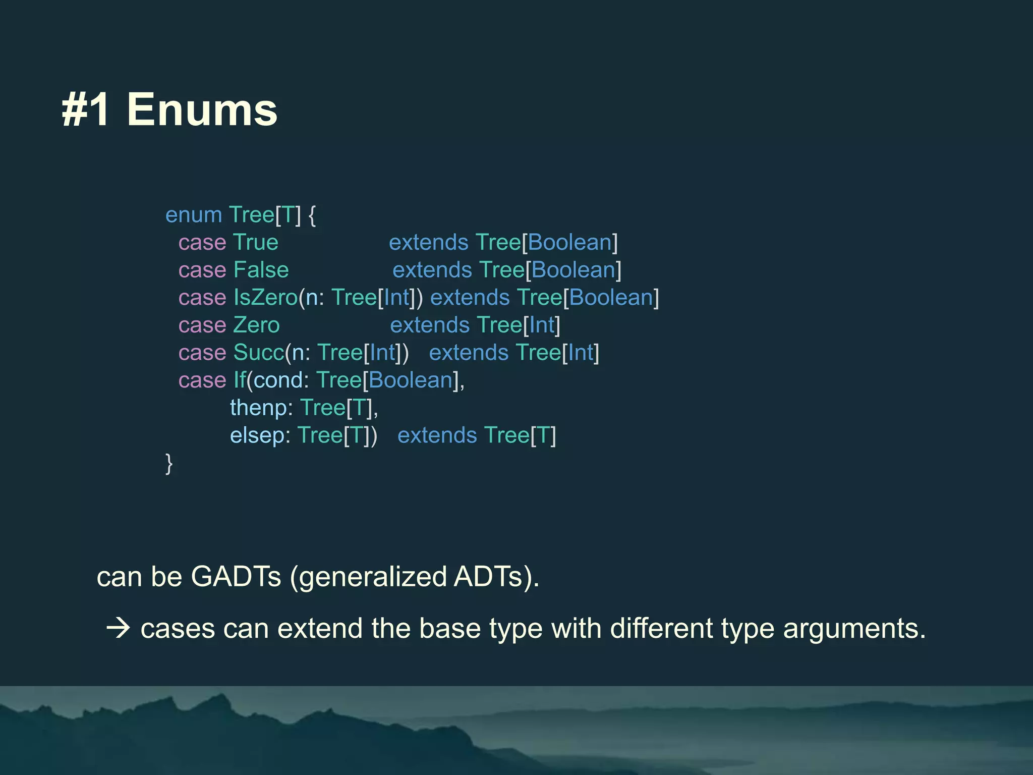 #1 Enums
can be GADTs (generalized ADTs).
 cases can extend the base type with different type arguments.
enum Tree[T] {
case True extends Tree[Boolean]
case False extends Tree[Boolean]
case IsZero(n: Tree[Int]) extends Tree[Boolean]
case Zero extends Tree[Int]
case Succ(n: Tree[Int]) extends Tree[Int]
case If(cond: Tree[Boolean],
thenp: Tree[T],
elsep: Tree[T]) extends Tree[T]
}
 