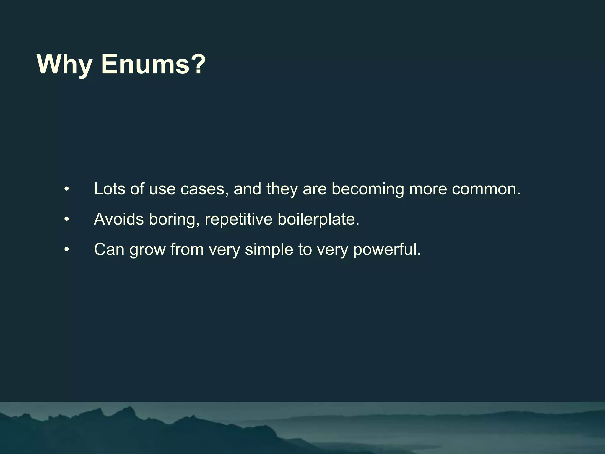 Why Enums?
• Lots of use cases, and they are becoming more common.
• Avoids boring, repetitive boilerplate.
• Can grow from very simple to very powerful.
 